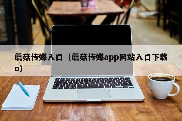 蘑菇传媒入口（蘑菇传媒app网站入口下载o）